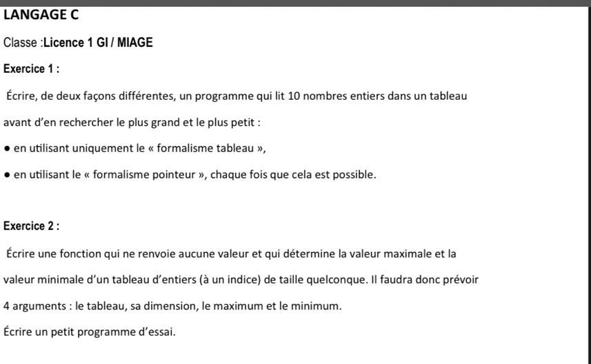 LANGAGE C 
Classe :Licence 1 GI / MIAGE 
Exercice 1 : 
Écrire, de deux façons différentes, un programme qui lit 10 nombres entiers dans un tableau 
avant d’en rechercher le plus grand et le plus petit : 
en utilisant uniquement le « formalisme tableau », 
en utilisant le « formalisme pointeur », chaque fois que cela est possible. 
Exercice 2 : 
Écrire une fonction qui ne renvoie aucune valeur et qui détermine la valeur maximale et la 
valeur minimale d'un tableau d’entiers (à un indice) de taille quelconque. Il faudra donc prévoir 
4 arguments : le tableau, sa dimension, le maximum et le minimum. 
Écrire un petit programme d’essai.