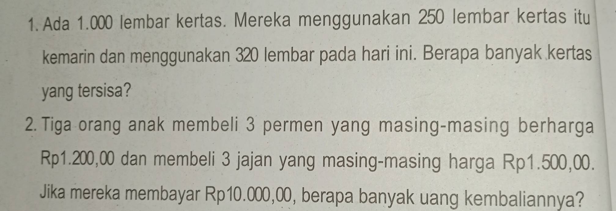 Ada 1.000 lembar kertas. Mereka menggunakan 250 lembar kertas itu 
kemarin dan menggunakan 320 lembar pada hari ini. Berapa banyak kertas 
yang tersisa? 
2. Tiga orang anak membeli 3 permen yang masing-masing berharga
Rp1.200,00 dan membeli 3 jajan yang masing-masing harga Rp1.500,00. 
Jika mereka membayar Rp10.000,00, berapa banyak uang kembaliannya?