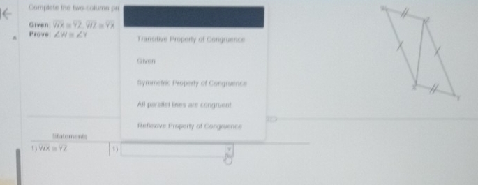 Complete the two-column pr 
Given overline WX=overline YZ, overline VIZ≌ overline YX
A Prove ∠ W≌ ∠ Y Transitive Property of Congruence
Given
Symmetric Property of Congruence
All parallet lines are congruent
Reflexive Property of Congruence
Statements
1 ) VIYX≌ overline YZ 1)