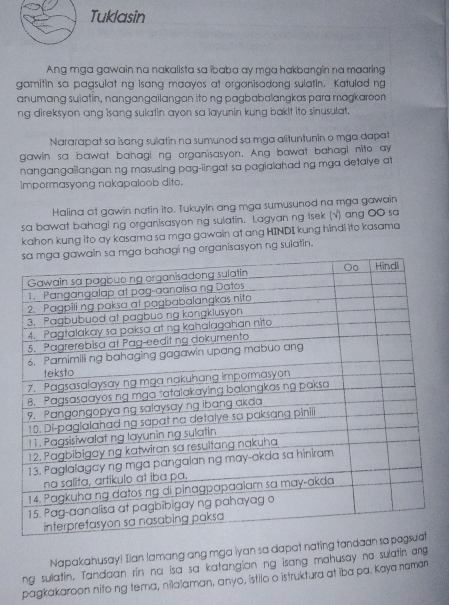 Tuklasin 
Ang mga gawain na nakalista sa ibaba ay mga hakbangin na maaring 
gamitin sa pagsulat ng isang maayes at organisadong sulatin. Katulad ng 
anumang suiatin, nangangailangan ito ng pagbabalangkas para magkaroon 
ng direksyon ang isang sulatin ayon sa layunin kung bakit ito sinusulat. 
Nararapat sa isang sulatin na sumunod sa mga alituntunin o mga dapat 
gawin sa bawat bahagi ng organisasyon. Ang bawat bahagi nito ay 
nangangaiiangan ng masusing pag-iingat sa pagialahad ng mga detalye at 
impormasyong nakapaloob dito. 
Halina at gawin natin ito. Tukuyin ang mga sumusunod na mga gawain 
sa bawat bahagi ng organisasyon ng sulatin. Lagyan ng tsek (√) ang OO sa 
kahon kung ito ay kasama sa mga gawain at ang HINDI kung hindi ito kasama 
ng organisasyon ng sulatin. 
Napakahusay! Ilan lamang ang mga iyan sa dapat nating tan 
ng sulatin. Tandaan rin na isa sa katangian ng isang mahusay no sulatin ang 
pagkakaroon nito ng tema, nilalaman, anyo, ístilo o istruktura at iba pa. Kaya naman