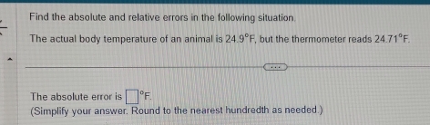 Find the absolute and relative errors in the following situation. 
The actual body temperature of an animal is 24.9°F , but the thermometer reads 24.71°F. 
The absolute error is □°F. 
(Simplify your answer. Round to the nearest hundredth as needed.)