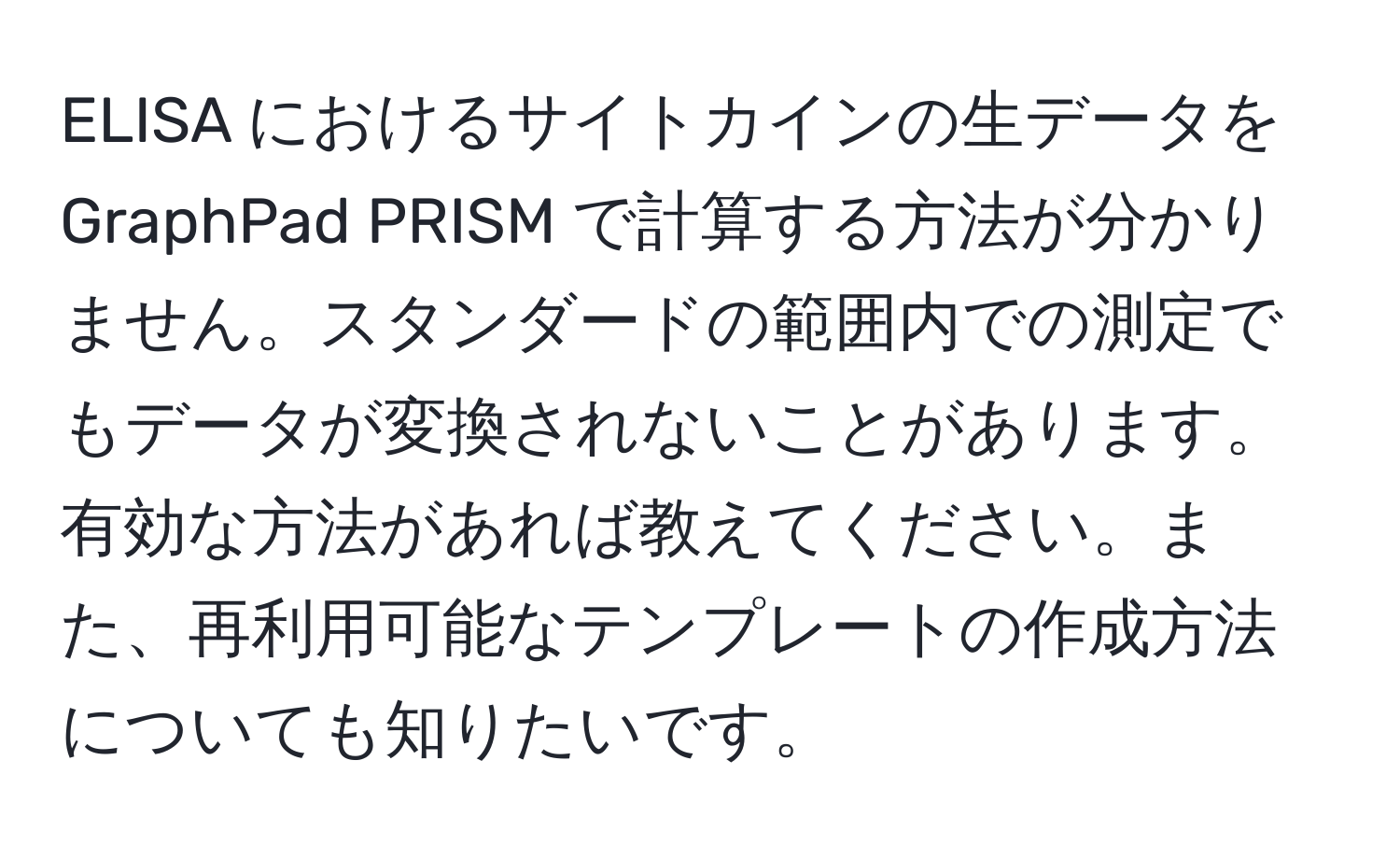 ELISA におけるサイトカインの生データを GraphPad PRISM で計算する方法が分かりません。スタンダードの範囲内での測定でもデータが変換されないことがあります。有効な方法があれば教えてください。また、再利用可能なテンプレートの作成方法についても知りたいです。