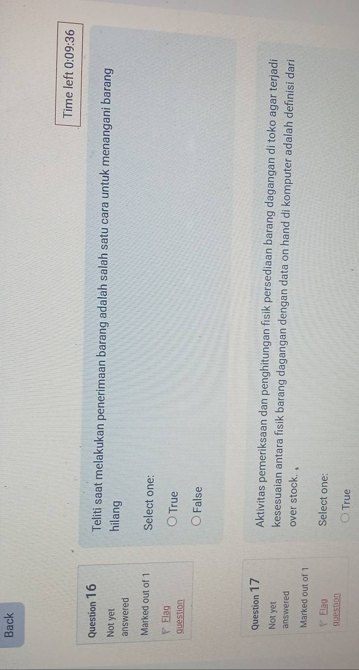 Back
Time left 0:09:36 
Question 16 Teliti saat melakukan penerimaan barang adalah salah satu cara untuk menangani barang
Not yet hilang
answered
Marked out of 1 Select one:
Flag
question
True
False
Question 17 Aktivitas pemeriksaan dan penghitungan fisik persediaan barang dagangan di toko agar terjadi
Not yet kesesuaian antara fisik barang dagangan dengan data on hand di komputer adalah definisi dari
answered over stock. 
Marked out of 1
Flag Select one:
question
True