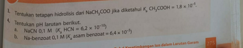 Tentukan tetapan hidrolisis dari NaCH_3COO jika diketahui K_aCH_3COOH=1,8* 10^(-5). 
4. Tentukan pH larutan berikut. 
a. NaCN 0,1 M (K_aHCN=6,2* 10^(-10))
b. Na-benzoat 0,1M(K_a asam benzoat =6,4* 10^(-5))
275