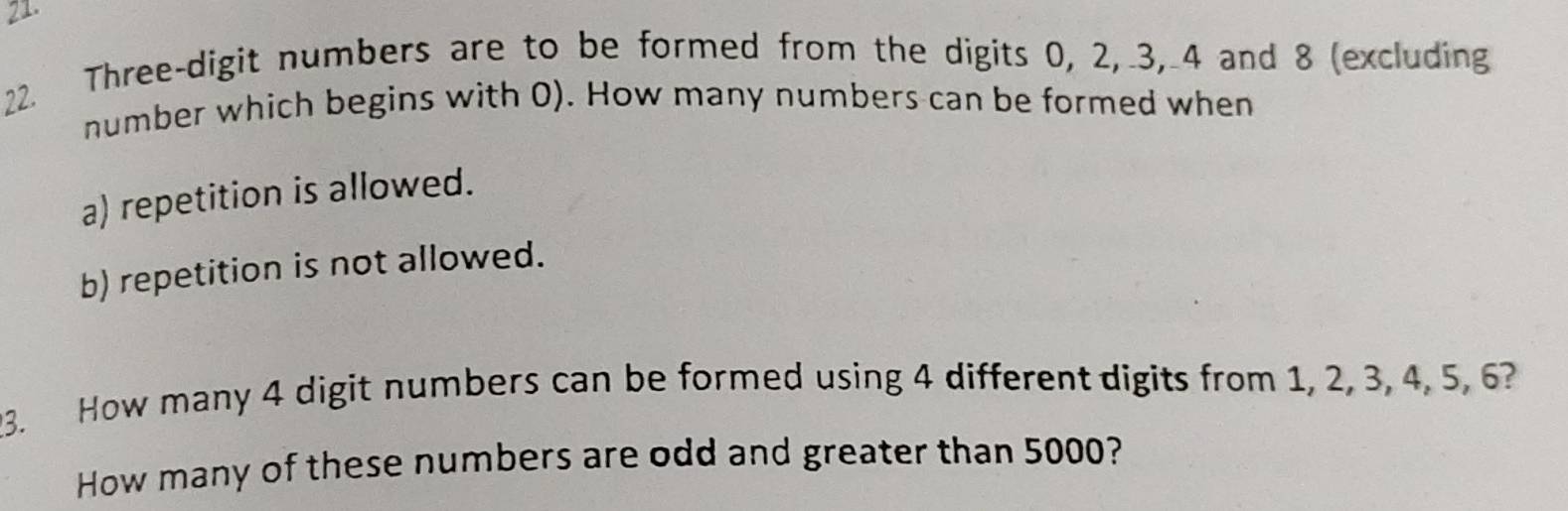 Three-digit numbers are to be formed from the digits 0, 2, 3, 4 and 8 (excluding 
number which begins with 0). How many numbers can be formed when 
a) repetition is allowed. 
b) repetition is not allowed. 
3. How many 4 digit numbers can be formed using 4 different digits from 1, 2, 3, 4, 5, 6? 
How many of these numbers are odd and greater than 5000?