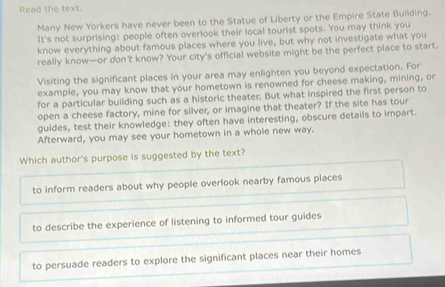 Read the text.
Many New Yorkers have never been to the Statue of Liberty or the Empire State Building.
It's not surprising: people often overlook their local tourist spots. You may think you
know everything about famous places where you live, but why not investigate what you
really know—or don't know? Your city's official website might be the perfect place to start.
Visiting the significant places in your area may enlighten you beyond expectation. For
example, you may know that your hometown is renowned for cheese making, mining, or
for a particular building such as a historic theater. But what inspired the first person to
open a cheese factory, mine for silver, or imagine that theater? If the site has tour
guides, test their knowledge: they often have interesting, obscure details to impart.
Afterward, you may see your hometown in a whole new way.
Which author's purpose is suggested by the text?
to inform readers about why people overlook nearby famous places
to describe the experience of listening to informed tour guides
to persuade readers to explore the significant places near their homes