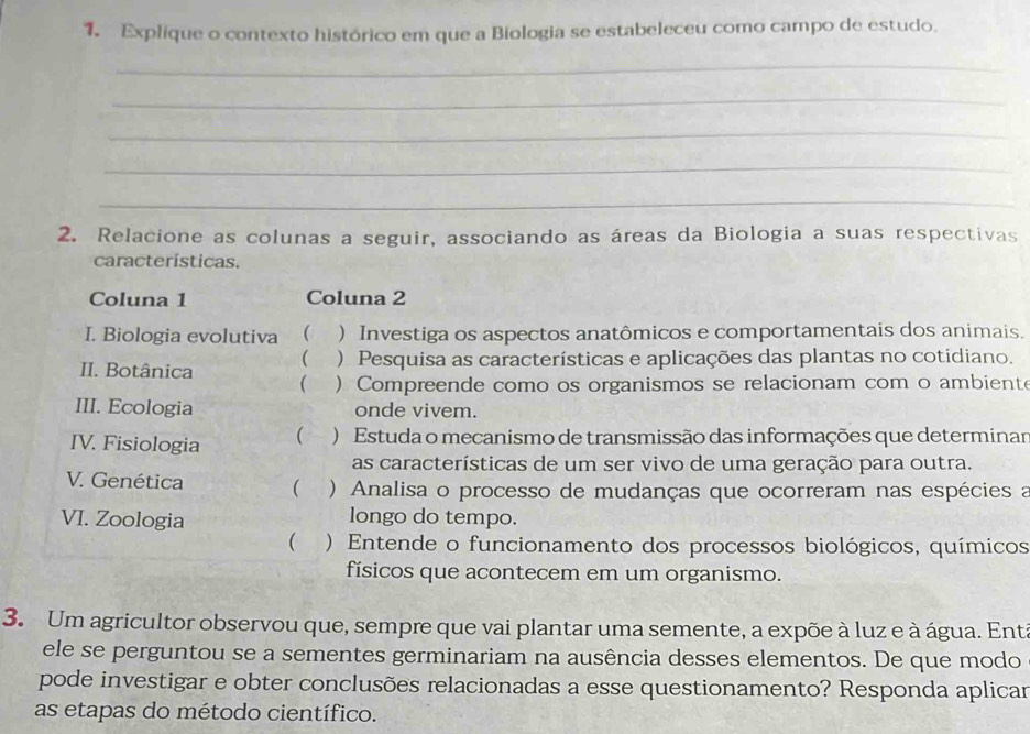 Explique o contexto histórico em que a Biologia se estabeleceu como campo de estudo. 
_ 
_ 
_ 
_ 
_ 
2. Relacione as colunas a seguir, associando as áreas da Biologia a suas respectivas 
características. 
Coluna 1 Coluna 2 
I. Biologia evolutiva  ) Investiga os aspectos anatômicos e comportamentais dos animais. 
( ) Pesquisa as características e aplicações das plantas no cotidiano. 
II. Botânica  ) Compreende como os organismos se relacionam com o ambient 
III. Ecologia onde vivem. 
IV. Fisiologia ( ) Estuda o mecanismo de transmissão das informações que determinan 
as características de um ser vivo de uma geração para outra. 
V. Genética  ) Analisa o processo de mudanças que ocorreram nas espécies a 
VI. Zoologia longo do tempo. 
( . ) Entende o funcionamento dos processos biológicos, químicos 
físicos que acontecem em um organismo. 
3. Um agricultor observou que, sempre que vai plantar uma semente, a expõe à luz e à água. Enta 
ele se perguntou se a sementes germinariam na ausência desses elementos. De que modo 
pode investigar e obter conclusões relacionadas a esse questionamento? Responda aplicar 
as etapas do método científico.