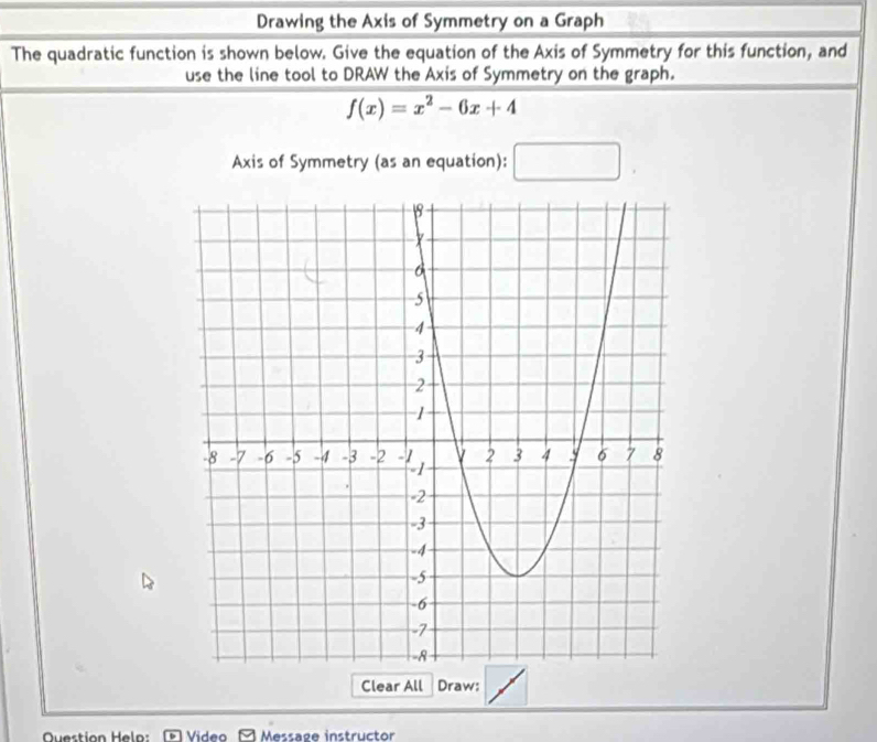 Drawing the Axis of Symmetry on a Graph 
The quadratic function is shown below. Give the equation of the Axis of Symmetry for this function, and 
use the line tool to DRAW the Axis of Symmetry on the graph.
f(x)=x^2-6x+4
Axis of Symmetry (as an equation): □ 
Clear All Draw: 
Video Message instructor