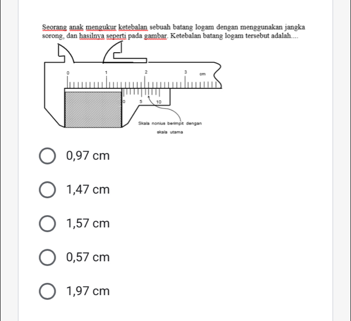 Seorang anak mengukur ketebalan sebuah batang logam dengan menggunakan jangka
sorong, dan hasilnya seperti pada gambar. Ketebalan batang logam tersebut adalah....
0,97 cm
1,47 cm
1,57 cm
0,57 cm
1,97 cm