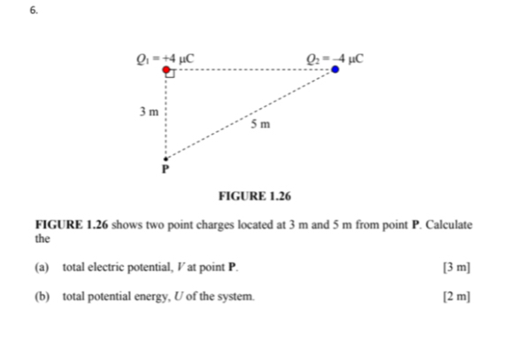 FIGURE 1.26
FIGURE 1.26 shows two point charges located at 3 m and 5 m from point P. Calculate
the
(a) total electric potential, V at point P. [3 m]
(b) total potential energy, U of the system. [2 m]