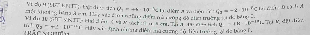 Ví dụ 9 (SBT KNTT): Đặt điện tích Q_1=+6· 10^(-8)C tại điểm A và điện tích Q_2=-2· 10^(-8)C tại điểm B cách A 
một khoảng bằng 3 cm. Hãy xác định những điểm mà cường độ điện trường tại đó bằng 0. 
Ví dụ 10 (SBT KNTT): Hai điểm A và B cách nhau 6 cm. Tại A, đặt điện tích Q_1=+8· 10^(-10)C. Tại B, đặt điện 
tích Q_2=+2· 10^(-10)C 7. Hãy xác định những điểm mà cường độ điện trường tại đó bằng 0. 
trắc nghiêm