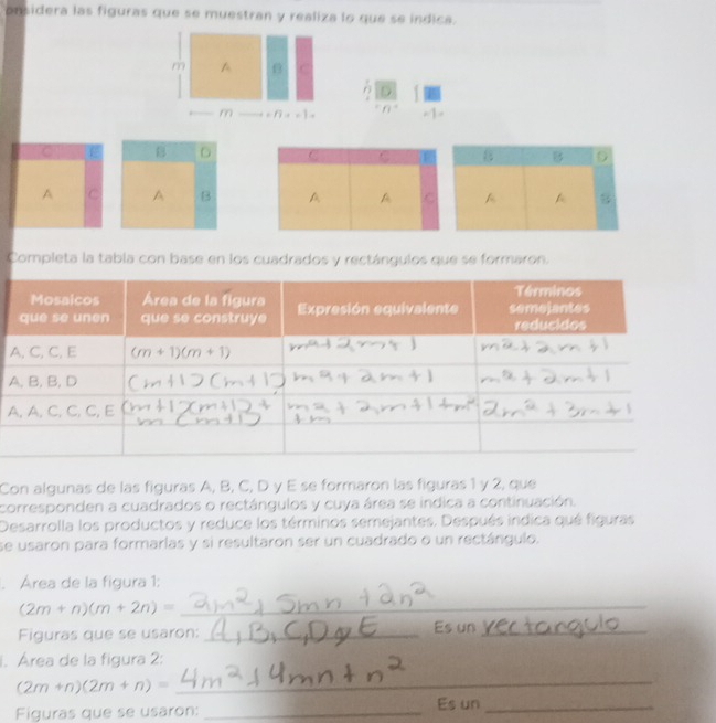 onsidera las figuras que se muestran y realiza lo que se indica.
m
C
6
m . n=1
-
B D
A C A B
Completa la tabla con base en los cuadrados y rectángulos que se formaron.
A
A
Con algunas de las figuras A, B, C, D y E se formaron las figuras 1 y 2, que
corresponden a cuadrados o rectángulos y cuya área se indica a continuación.
Desarrolla los productos y reduce los términos semejantes. Después indica qué figuras
se usaron para formarlas y si resultaron ser un cuadrado o un rectángulo.
. Área de la figura 1:
(2m+n)(m+2n)= _
Figuras que se usaron: _Es un_
1. Área de la figura 2:
(2m+n)(2m+n)=
_
Figuras que se usaron:_ Es un_