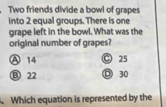 Two friends divide a bowl of grapes
into 2 equal groups. There is one
grape left in the bowl. What was the
original number of grapes?
Ⓐ 14 C 25
⑬ 22 D 30. Which equation is represented by the