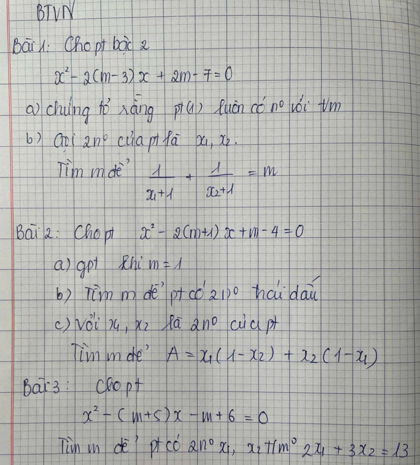 BTVN 
Bāi : Chopt bàd
x^2-2(m-3)x+2m-7=0
a) chung hò xàng p+(1) Ruán cǒ n^0 iǒi tm 
6) Go 2n° ciia pifa pa, xò. 
Tim mde frac 1x_1+1+frac 1x_2+1=m
Bai 2. Chopt x^2-2(m+1)x+m-4=0
a) got Rhi m=1
b) Tim m deptco 21) haidai 
() véi zú, xi lāano cid pt 
Tim in de" A=x_1(1-x_2)+x_2(1-x_1)
Bat3: chopt
x^2-(m+5)x-m+6=0
Tin in dè picc 2n^0x_1, x_2+1m^02x_1+3x_2=13