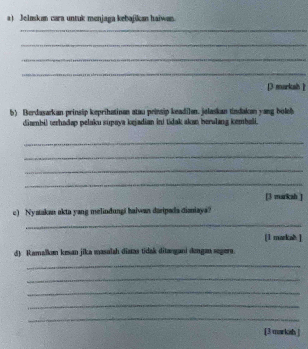 Jelaskan cara untuk menjaga kebajikan haiwan. 
_ 
_ 
_ 
_ 
[3 markah ] 
b) Berdasarkan prinsip keprihatinan atau prinsip keadilan. jelaskan tindakan yang boleh 
diambil terhadap pelaku supaya kejadian ini tidak akan berulang kembali. 
_ 
_ 
_ 
_ 
[3 markah ] 
c) Nyatakan akta yang melindungi haiwan daripada dianiaya? 
_ 
[1 markah ] 
d) Ramalkan kesan jika masalah diatas tidak ditangani dengan segera. 
_ 
_ 
_ 
_ 
_ 
[3 markah ]