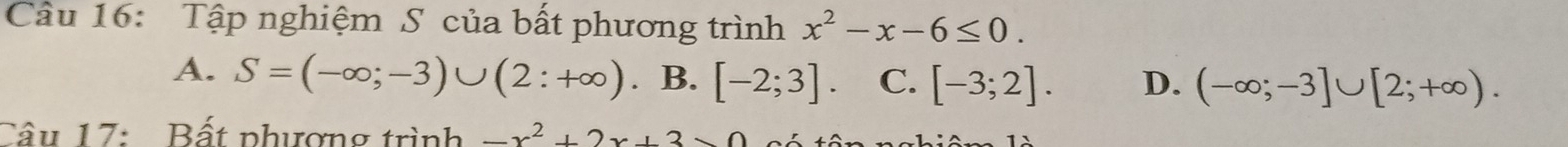 Tập nghiệm S của bất phương trình x^2-x-6≤ 0.
A. S=(-∈fty ;-3)∪ (2:+∈fty ). B. [-2;3] C. [-3;2]. D. (-∈fty ;-3]∪ [2;+∈fty ). 
Câu 17: Bất phượng trình -x^2+2x+3>0