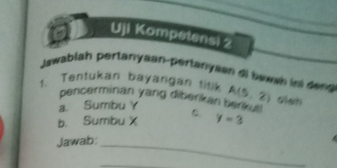 a 
Uji Kompetensi 2 
Jawablah pertanyaan-pertanyaan di bawah ini deng 
1. Tentukan bayangan titik A(5,2) el_h 
pencerminan yang diberikán berikut ! 
a. Sumbu Y C 
b. Sumbu X y=3
_ 
Jawab: 
_