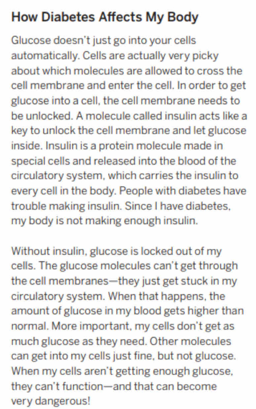 How Diabetes Affects My Body 
Glucose doesn't just go into your cells 
automatically. Cells are actually very picky 
about which molecules are allowed to cross the 
cell membrane and enter the cell. In order to get 
glucose into a cell, the cell membrane needs to 
be unlocked. A molecule called insulin acts like a 
key to unlock the cell membrane and let glucose 
inside. Insulin is a protein molecule made in 
special cells and released into the blood of the 
circulatory system, which carries the insulin to 
every cell in the body. People with diabetes have 
trouble making insulin. Since I have diabetes, 
my body is not making enough insulin. 
Without insulin, glucose is locked out of my 
cells. The glucose molecules can't get through 
the cell membranes—they just get stuck in my 
circulatory system. When that happens, the 
amount of glucose in my blood gets higher than 
normal. More important, my cells don't get as 
much glucose as they need. Other molecules 
can get into my cells just fine, but not glucose. 
When my cells aren't getting enough glucose, 
they can't function—and that can become 
very dangerous!