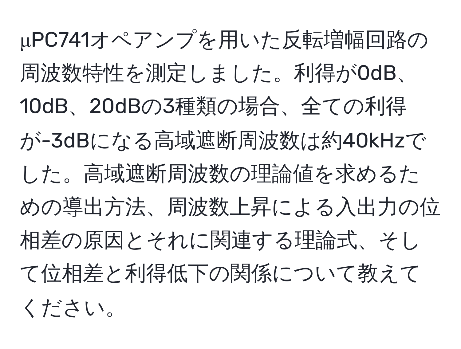 μPC741オペアンプを用いた反転増幅回路の周波数特性を測定しました。利得が0dB、10dB、20dBの3種類の場合、全ての利得が-3dBになる高域遮断周波数は約40kHzでした。高域遮断周波数の理論値を求めるための導出方法、周波数上昇による入出力の位相差の原因とそれに関連する理論式、そして位相差と利得低下の関係について教えてください。