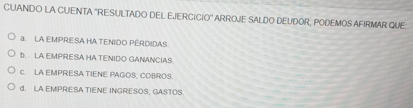 CUANDO LA CUENTA ''RESULTADO DEL EJERCICIO'' ARROJE SALDO DEUDOR, PODEMOS AFIRMAR QUE:
a. LA EMPRESA HA TENIDO PÉRDIDAS.
b. LA EMPRESA HA TENIDO GANANCIAS.
c. LA EMPRESA TIENE PAGOS; COBROS.
d. LA EMPRESA TIENE INGRESOS; GASTOS.