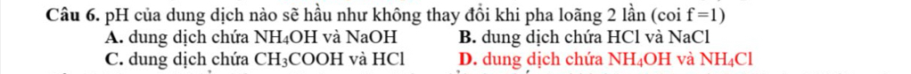 pH của dung dịch nào sẽ hầu như không thay đổi khi pha loãng 2 lần (coi f=1)
A. dung dịch chứa NH₄OH và NaOH B. dung dịch chứa HCl và NaCl
C. dung dịch chứa CH₃COOH và HCl D. dung dịch chứa NH_4O1 H và NH_4Cl