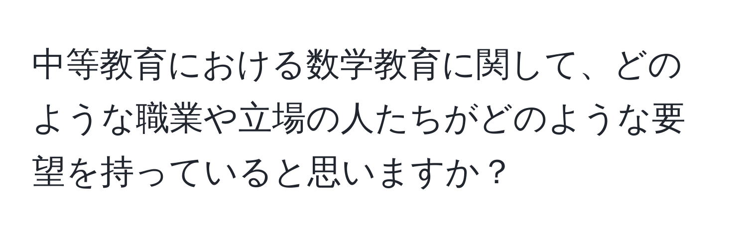 中等教育における数学教育に関して、どのような職業や立場の人たちがどのような要望を持っていると思いますか？