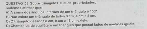 Sobre triângulos e suas propriedades,
podemos afirmar que:
A) A soma dos ângulos internos de um triângulo é 150°.
B) Não existe um triângulo de lados 3 cm, 4 cm e 5 cm.
C) O triângulo de lados 8 cm, 9 cm e 18 cm existe.
D) Chamamos de equilátero um triângulo que possui lados de medidas iguais.