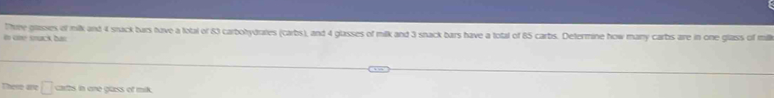 Thrre glasses of milk and 4 srack bars have a fotal of 83 carbohydrates (carbs), and 4 glasses of milk and 3 snack bars have a total of 85 carbs. Determine how many carbs are in one glass of mil 
in cné smuck bat 
These are □ carts in one glass of mik.