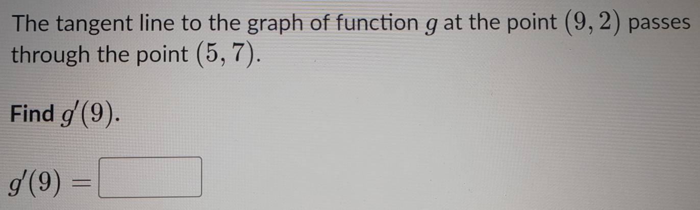 The tangent line to the graph of function g at the point (9,2) passes 
through the point (5,7). 
Find g'(9).
g'(9)=□