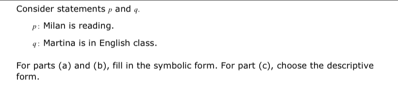 Consider statements ρ and 4. 
ρ: Milan is reading. 
: Martina is in English class. 
For parts (a) and (b), fill in the symbolic form. For part (c), choose the descriptive 
form.