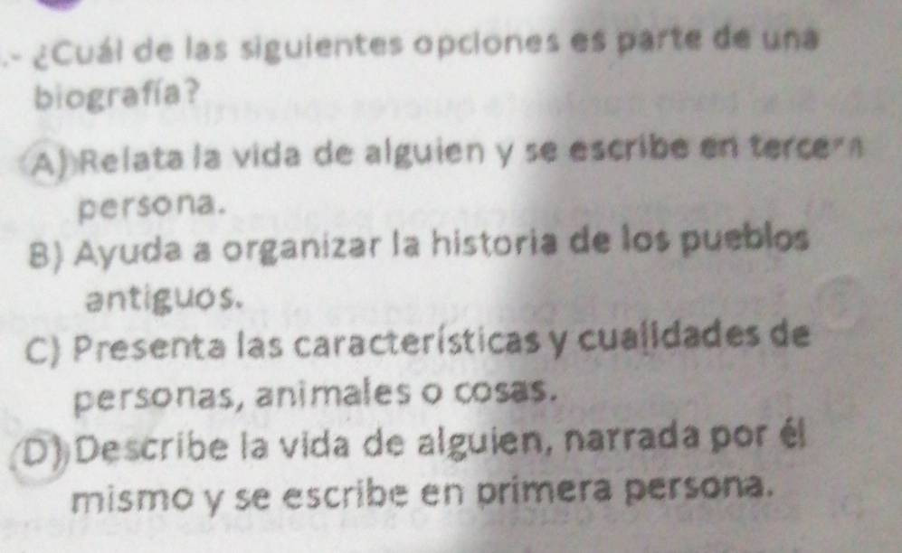 .- ¿Cuál de las siguientes opciones es parte de una
biografía?
A) Relata la vida de alguien y se escribe en terce 
persona.
B) Ayuda a organizar la historia de los pueblos
antiguos.
C) Presenta las características y cualidades de
personas, animales o cosas.
(D) Describe la vida de alguien, narrada por él
mismo y se escribe en primera persona.