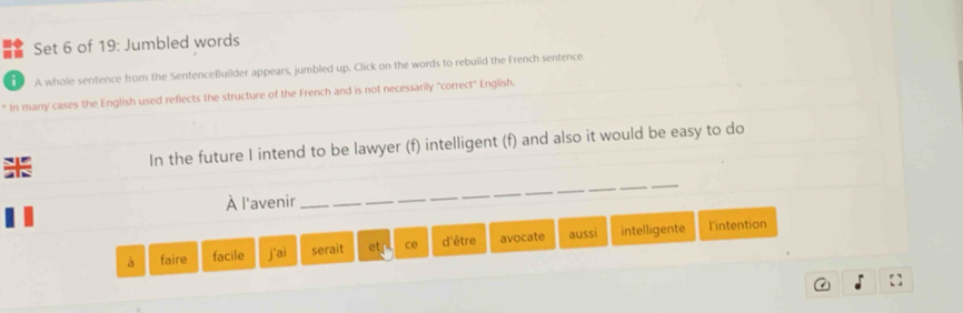 Set 6 of 19: Jumbled words 
i A whole sentence from the SentenceBuilder appears, jumbled up. Click on the words to rebuild the French sentence. 
In many cases the English used reflects the structure of the French and is not necessarily "correct" English. 
K In the future I intend to be lawyer (f) intelligent (f) and also it would be easy to do 
À l'avenir 
_ 
à faire facile j'ai serait et ce d'être avocate aussi intelligente 
l'intention