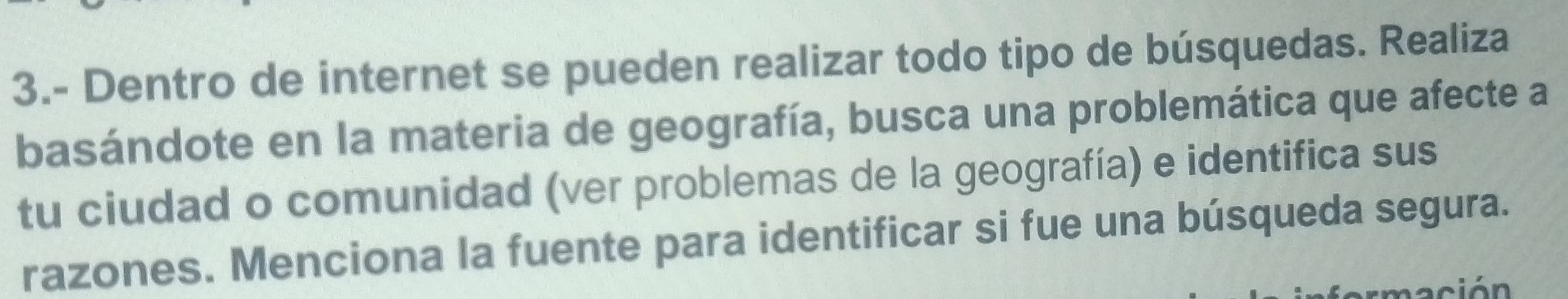 3.- Dentro de internet se pueden realizar todo tipo de búsquedas. Realiza 
basándote en la materia de geografía, busca una problemática que afecte a 
tu ciudad o comunidad (ver problemas de la geografía) e identifica sus 
razones. Menciona la fuente para identificar si fue una búsqueda segura. 
ció n