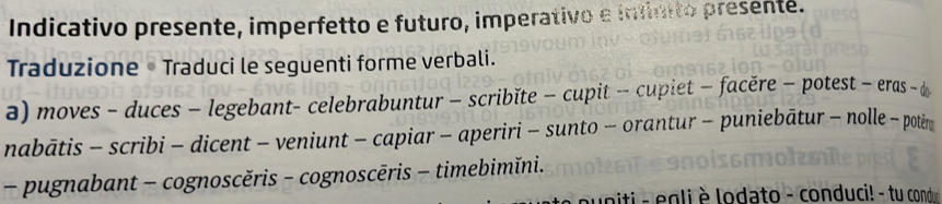 Indicativo presente, imperfetto e futuro, imperativo e infinito presenté. 
Traduzione • Traduci le seguenti forme verbali. 
a) moves - duces - legebant- celebrabuntur - scribĭte - cupit - cupiet - facěre - potest - eras - d 
nabātis - scribi - dicent - veniunt - capiar - aperiri - sunto - orantur - puniebātur - nolle - potěm 
- pugnabant - cognoscěris - cognoscēris - timebimĭni. 
puniti - egli è lodato - conduci! - tu cond