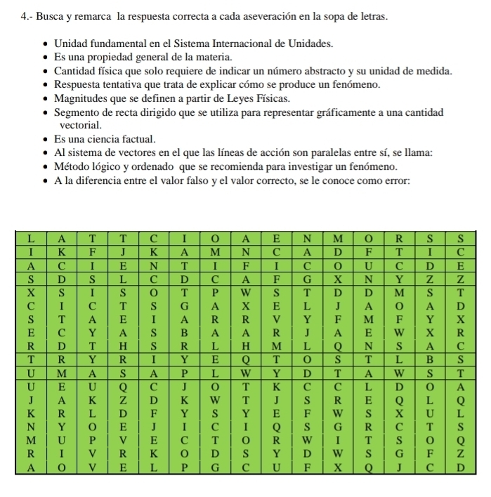 4.- Busca y remarca la respuesta correcta a cada aseveración en la sopa de letras.
Unidad fundamental en el Sistema Internacional de Unidades.
Es una propiedad general de la materia.
Cantidad física que solo requiere de indicar un número abstracto y su unidad de medida.
Respuesta tentativa que trata de explicar cómo se produce un fenómeno.
Magnitudes que se definen a partir de Leyes Físicas.
Segmento de recta dirigido que se utiliza para representar gráficamente a una cantidad
vectorial.
Es una ciencia factual.
Al sistema de vectores en el que las líneas de acción son paralelas entre sí, se llama:
Método lógico y ordenado que se recomienda para investigar un fenómeno.
A la diferencia entre el valor falso y el valor correcto, se le conoce como error: