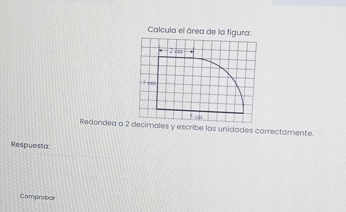 Calcula el área de la figura:
2 cm
3 em
5 cm
Redondea a 2 decimales y escribe las unidades correctamente. 
Respuesta: 
Comprobar