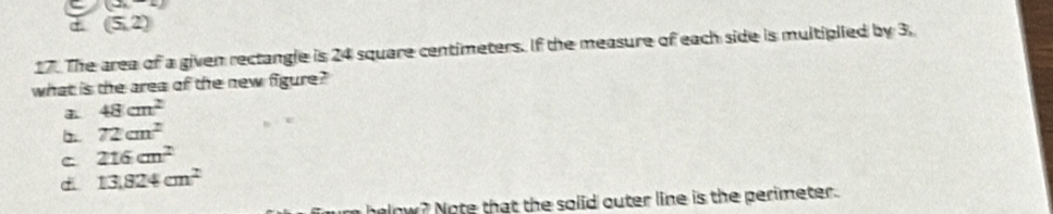 (3,-1)
(5,2)
17. The area of a given rectangle is 24 square centimeters. If the measure of each side is multiplied by 3,
what is the area of the new figure?
48cm^2
72cm^2
C 216cm^2
di 13,824cm^2
low ? Note that the solid outer line is the perimeter.