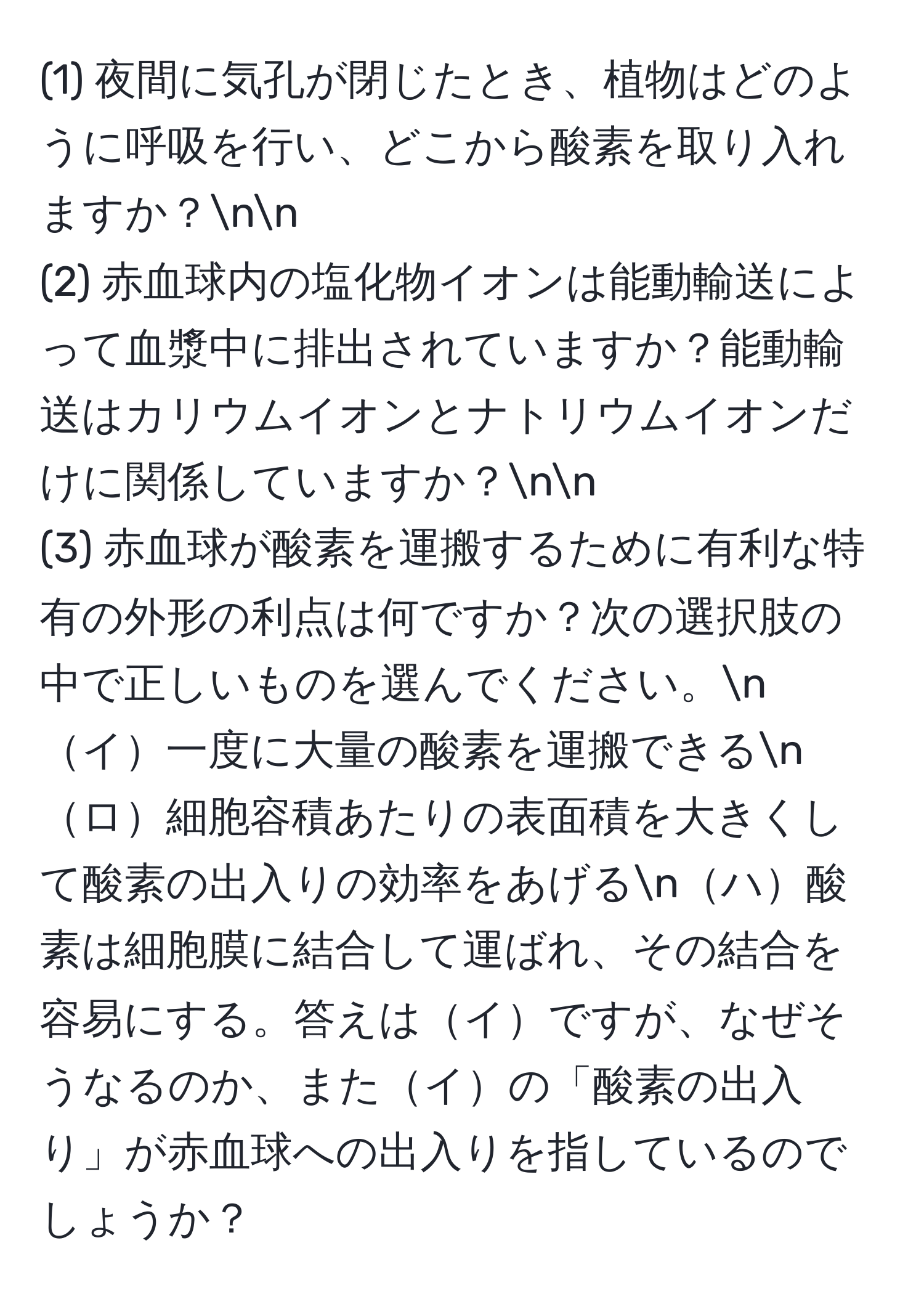 (1) 夜間に気孔が閉じたとき、植物はどのように呼吸を行い、どこから酸素を取り入れますか？nn
(2) 赤血球内の塩化物イオンは能動輸送によって血漿中に排出されていますか？能動輸送はカリウムイオンとナトリウムイオンだけに関係していますか？nn
(3) 赤血球が酸素を運搬するために有利な特有の外形の利点は何ですか？次の選択肢の中で正しいものを選んでください。nイ一度に大量の酸素を運搬できるnロ細胞容積あたりの表面積を大きくして酸素の出入りの効率をあげるnハ酸素は細胞膜に結合して運ばれ、その結合を容易にする。答えはイですが、なぜそうなるのか、またイの「酸素の出入り」が赤血球への出入りを指しているのでしょうか？