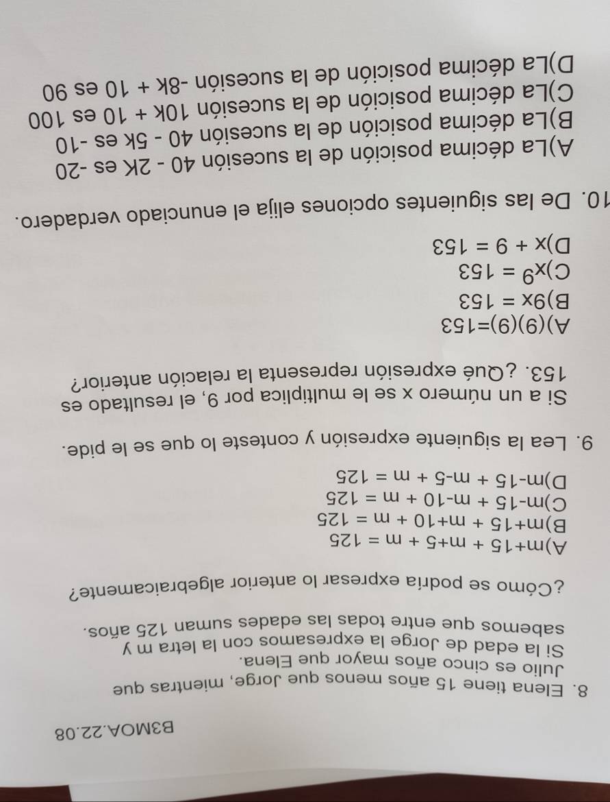 B3MOA.22.08
8. Elena tiene 15 años menos que Jorge, mientras que
Julio es cinco años mayor que Elena.
Si la edad de Jorge la expresamos con la letra m y
sabemos que entre todas las edades suman 125 años.
¿Cómo se podría expresar lo anterior algebraicamente?
A) m+15+m+5+m=125
B) m+15+m+10+m=125
C) m-15+m-10+m=125
D) m-15+m-5+m=125
9. Lea la siguiente expresión y conteste lo que se le pide.
Si a un número x se le multiplica por 9, el resultado es
153. ¿Qué expresión representa la relación anterior?
A) (9)(9)=153
B) 9x=153
C) x^9=153
D) x+9=153
10. De las siguientes opciones elija el enunciado verdadero.
A)La décima posición de la sucesión 40-2K es -20
B)La décima posición de la sucesión 40-5k es -10
C)La décima posición de la sucesión 10k+10 es 100
D)La décima posición de la sucesión -8k+10 es 90