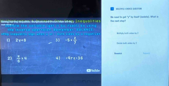 a MULTIPLE-CHOBCE QUESTiOn
We need to get ' y ' by itself (isolate). What is
soMng dre sire me tur mumi a won heov th wern wh mpu I n e qu alltie s the next step?
**Isolate the variable (get it by itself) by using
the inverse opertaion. Remember, BALANCE.
*Flip inequality sign when x or + both sides by a negative* Multiply both sides by 2
1) 2y<8</tex> 3) -5> 2/7  Divide both sides by 2
Rowatich Submit
2)  x/6 ≥ 4 4) -qr≤ -36
YouTube