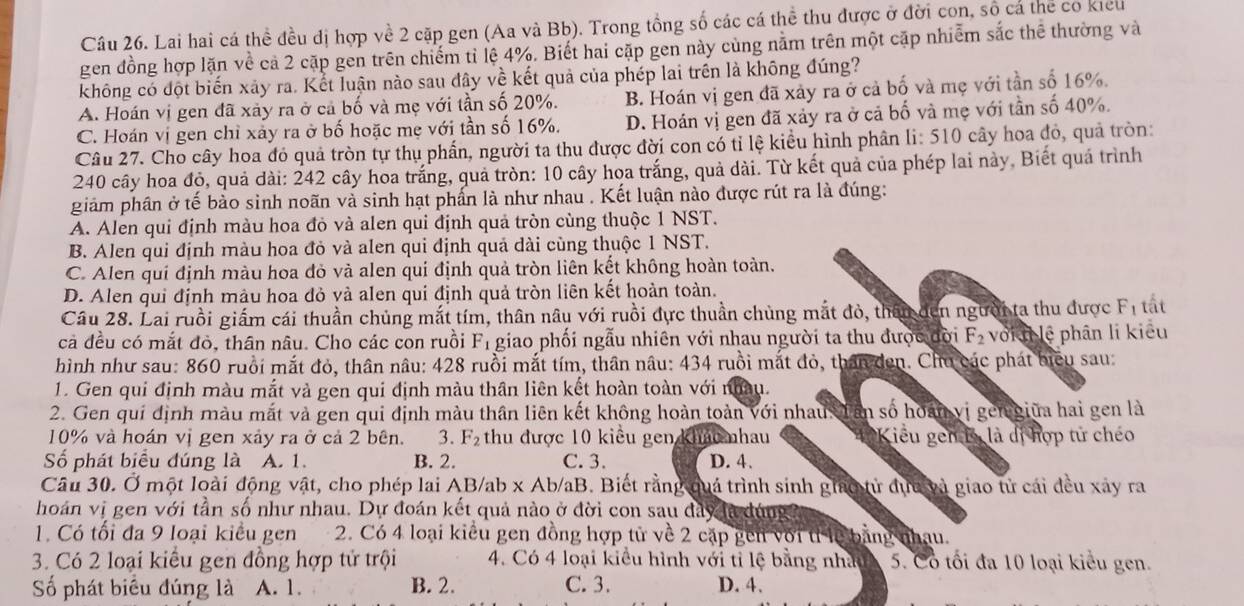 Lai hai cá thể đều dị hợp về 2 cặp gen (Aa và Bb). Trong tổng số các cá thể thu được ở đời con, số cá thể có kiểu
gen đồng hợp lặn về cả 2 cặp gen trên chiếm tỉ lệ 4%. Biết hai cặp gen này cùng nằm trên một cặp nhiễm sắc thê thường và
không có đột biến xảy ra. Kết luận nào sau đây về kết quả của phép lai trên là không đúng?
A. Hoán vị gen đã xảy ra ở cả bố và mẹ với tần số 20%. B. Hoán vị gen đã xảy ra ở cả bố và mẹ với tần số 16%.
C. Hoán vị gen chỉ xảy ra ở bố hoặc mẹ với tần số 16%. D. Hoán vị gen đã xảy ra ở cả bố và mẹ với tần số 40%.
Câu 27. Cho cây hoa đó quả tròn tự thụ phần, người ta thu được đời con có tỉ lệ kiểu hình phân li: 510 cây hoa đỏ, quả tròn:
240 cây hoa đỏ, quả đài: 242 cây hoa trắng, quả tròn: 10 cây hoa trắng, quả dài. Từ kết quả của phép lai này, Biết quá trình
giảm phân ở tế bào sinh noãn và sinh hạt phần là như nhau . Kết luận nào được rút ra là đúng:
A. Alen qui định màu hoa đỏ và alen qui định quả tròn cùng thuộc 1 NST.
B. Alen qui định màu hoa đỏ và alen qui định quả dài cùng thuộc 1 NST.
C. Alen quí định màu hoa đỏ và alen qui định quả tròn liên kết không hoàn toàn.
D. Alen qui định màu hoa đỏ và alen qui định quả tròn liên kết hoàn toàn.
Câu 28. Lai ruồi giấm cái thuần chủng mắt tím, thân nâu với ruồi đực thuần chùng mắt đỏ, thân đến người ta thu được F_1 tất
cả đều có mắt đò, thân nâu. Cho các con ruồi Fị giao phối ngẫu nhiên với nhau người ta thu được đời F_2 voiI lệ phân li kiểu
hình như sau: 860 ruồi mắt đỏ, thân nâu: 428 ruồi mắt tím, thân nâu: 434 ruồi mắt đỏ, thân den. Chu các phát biểu sau:
1. Gen qui định màu mắt và gen qui định màu thân liên kết hoàn toàn với nhây.
2. Gen qui định màu mắt và gen qui định màu thân liên kết không hoàn toàn với nhau Tân số hoán vị gen giữa hai gen là
10% và hoán vị gen xảy ra ở cả 2 bên. 3. F_2 thu được 10 kiểu gen kháu nhau Kiểu gen lý là dị hợp tử chéo
Số phát biểu đúng là A. 1. B. 2. C. 3. D. 4.
Câu 30. Ở một loài động vật, cho phép lai AB/ab x Ab/aB. Biết rằng quá trình sinh giáo tử dực và giao từ cái đều xây ra
hoán vị gen với tần số như nhau. Dự đoán kết quả nào ở đời con sau đây la dúng 
1. Có tối đa 9 loại kiều gen 2. Có 4 loại kiêu gen đồng hợp tử về 2 cặp gen với tỉ lễ bằng nhau.
3. Có 2 loại kiểu gen đồng hợp tử trội 4. Có 4 loại kiểu hình với tỉ lệ bằng nhà 5. Có tối đa 10 loại kiểu gen.
ố phát biểu đúng là A. 1. B. 2. C. 3. D. 4.