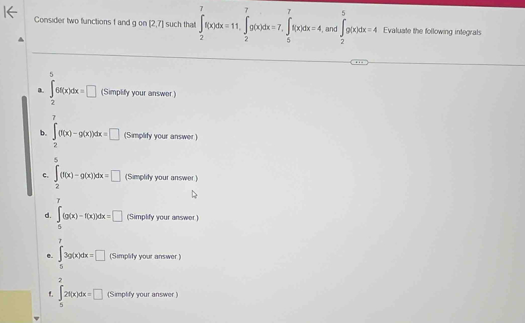 Consider two functions f and g on [2,7] such that ∈t _2^(7f(x)dx=11, ∈tlimits _2^7g(x)dx=7, ∈tlimits _5^7f(x)dx=4 , and ∈t _2^5g(x)dx=4 Evaluate the following integrals 
5 
a. ∈t 6f(x)dx=□ (Simplify your answer ) 
7 
b. ∈t (f(x)-g(x))dx=□ (Simplify your answer ) 
2 
5 
c. ∈t _2)(f(x)-g(x))dx=□ (Simplify your answer ) 
7 
d. ∈tlimits _5(g(x)-f(x))dx=□ (Simplify your answer.) 
7 
e. ∈tlimits _53g(x)dx=□ (Simplify your answer ) 
2 
f. ∈tlimits _52f(x)dx=□ (Simplify your answer )