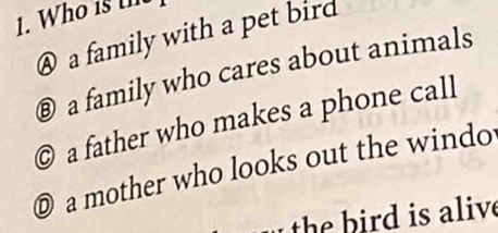 @ a family with a pet bird
® a family who cares about animals
© a father who makes a phone call
D a mother who looks out the windo
the b ird is alive