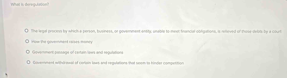 What is deregulation?
The legal process by which a person, business, or government entity, unable to meet financial obligations, is relieved of those debts by a court
How the government raises money
Government passage of certain laws and regulations
Government withdrawal of certain laws and regulations that seem to hinder competition