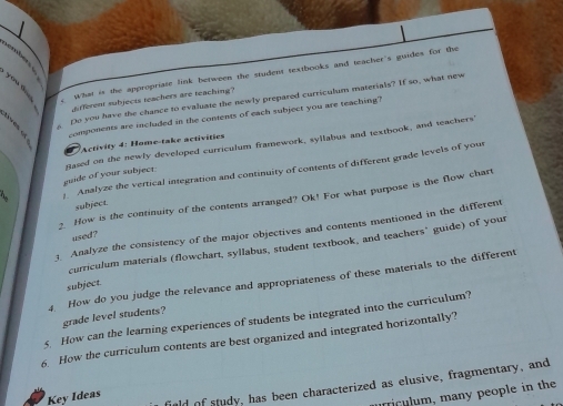 What is the appropriate link between the student textbooks and teacher's guides for the 
you d. 
Do you have the chance to evaluate the newly prepared curriculum materials? If so, what new 
ferent subjects reachers are reaching ? 
components are included in the contents of each subject you are teaching? 
Activity 4: Home-take activities 
guide of your subject. Sased on the newly developed curriculum framework, syllabus and textbook, and teachers 
Analyze the vertical integration and continuity of contents of different grade levels of your 
2. How is the continuity of the contents arranged? Ok! For what purpose is the flow chart 
subject. 
3. Analyze the consistency of the major objectives and contents mentioned in the different 
used? 
curriculum materials (flowchart, syllabus, student textbook, and teachers’ guide) of your 
4. How do you judge the relevance and appropriateness of these materials to the different 
subject. 
grade level students? 
5 How can the learning experiences of students be integrated into the curriculum? 
6. How the curriculum contents are best organized and integrated horizontally? 
uld of study, has been characterized as elusive, fragmentary, and 
Key Ideas 
Ticulum, many people in the