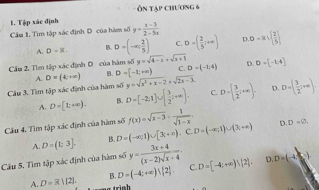 Ôn tập chương 6
1. Tập xác định
Câu 1. Tìm tập xác định D của hàm số y= (x-3)/2-5x 
A. D=R. B. D=(-∈fty ; 2/5 ) C. D=( 2/5 ;+∈fty ) D D=R/  2/5 
Câu 2. Tìm tập xác định D của hàm số y=sqrt(4-x)+sqrt(x+1)
A. D=(4;+∈fty ) B. D=[-1;+∈fty ) C. D=(-1;4) D. D=[-1;4]
Câu 3. Tìm tập xác định của hàm số y=sqrt(x^2+x-2)+sqrt(2x-3).
D.
A. D=[1;+∈fty ). B. D=[-2;1]∪ [ 3/2 ;+∈fty ). C. D=[ 3/2 ;+∈fty ). D=( 3/2 ;+∈fty ). 
Câu 4. Tìm tập xác định của hàm số f(x)=sqrt(x-3)+ 1/sqrt(1-x) .
A. D=(1;3]. B. D=(-∈fty ;1)∪ [3;+∈fty ). C. D=(-∈fty ;1)∪ (3;+∈fty )
D. D=varnothing. 
Câu 5. Tìm tập xác định của hàm số y= (3x+4)/(x-2)sqrt(x+4) . 
D.
A. D=R|(2). B. D=(-4;+∈fty )| 2. C. D=[-4;+∈fty )| 2. D=(-4;). 
1 trình