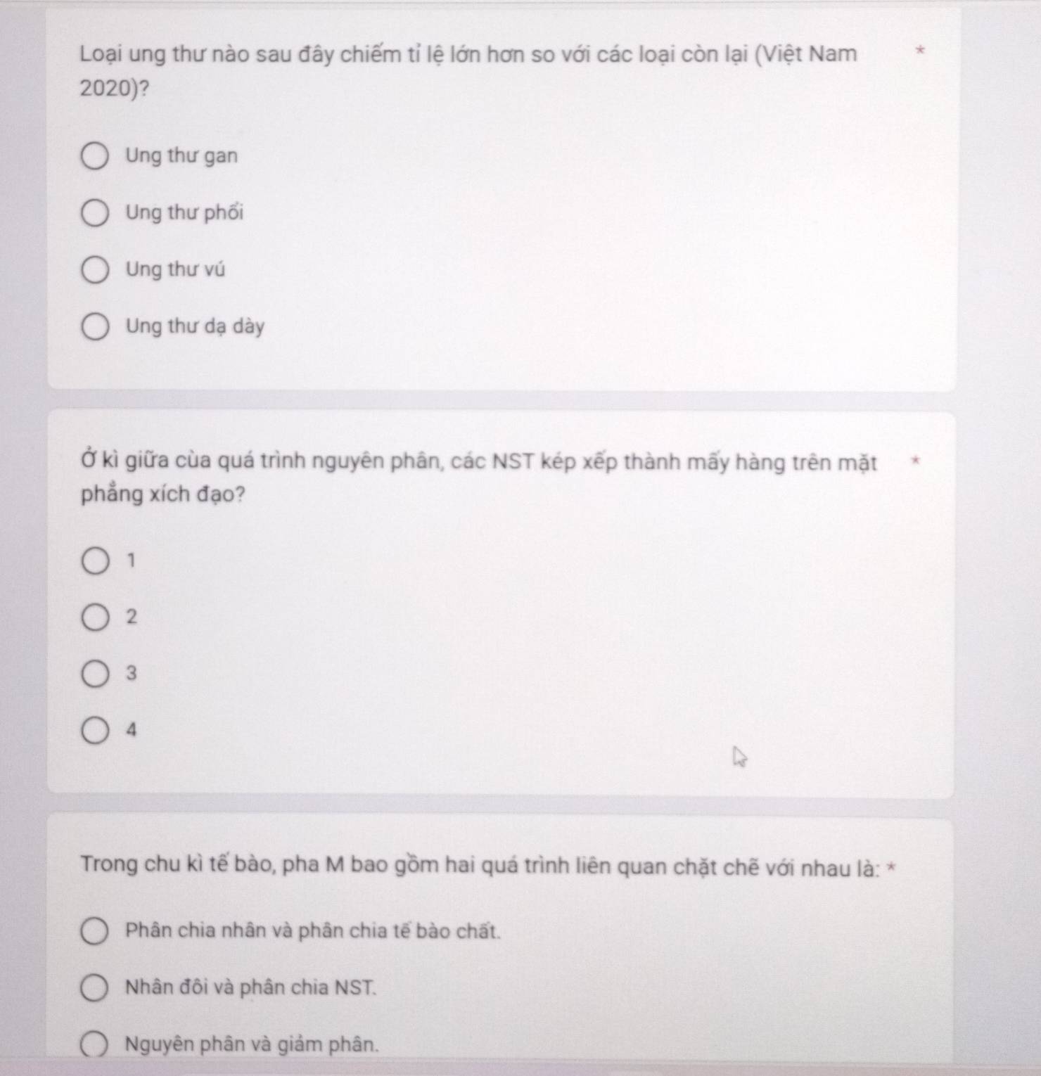 Loại ung thư nào sau đây chiếm tỉ lệ lớn hơn so với các loại còn lại (Việt Nam
2020)?
Ung thư gan
Ung thư phối
Ung thư vú
Ung thư dạ dày
Ở kì giữa cùa quá trình nguyên phân, các NST kép xếp thành mấy hàng trên mặt *
phẳng xích đạo?
1
2
3
4
Trong chu kì tế bào, pha M bao gồm hai quá trình liên quan chặt chẽ với nhau là: *
Phân chia nhân và phân chia tế bào chất.
Nhân đôi và phân chia NST.
Nguyên phân và giảm phân.