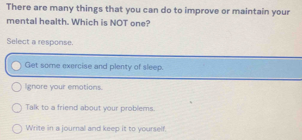 There are many things that you can do to improve or maintain your
mental health. Which is NOT one?
Select a response.
Get some exercise and plenty of sleep.
Ignore your emotions.
Talk to a friend about your problems.
Write in a journal and keep it to yourself.