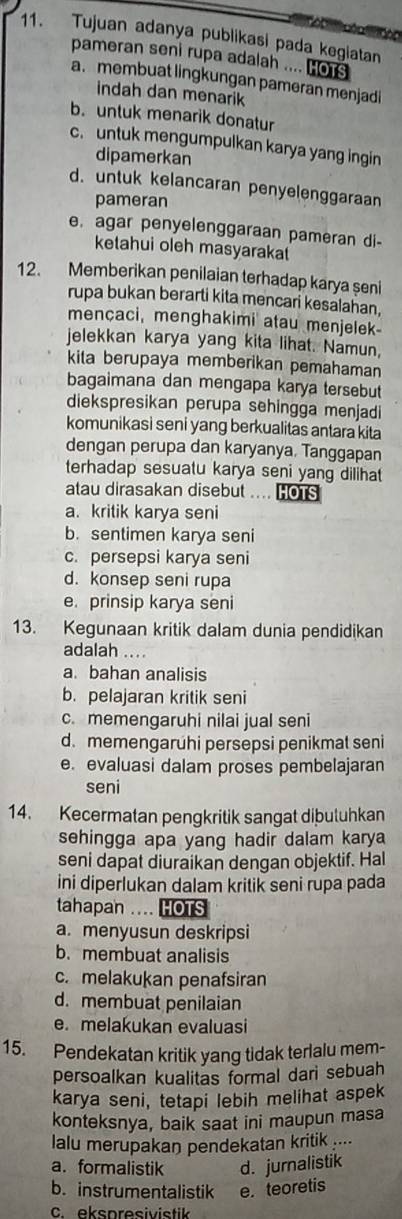 Tujuan adanya publikasi pada kegiatan
     
pameran seni rupa adalah .... Hors
a. membuat lingkungan pameran menjadi
indah dan menarik
b.untuk menarik donatur
c. untuk mengumpulkan karya yang ingin
dipamerkan
d. untuk kelancaran penyelenggaraan
pameran
e. agar penyelenggaraan pameran di-
ketahui oleh masyarakat
12. Memberikan penilaian terhadap karya şeni
rupa bukan berarti kita mencari kesalahan,
mencaci, menghakimi atau menjelek
jelekkan karya yang kita lihat. Namun,
kita berupaya memberikan pemahaman
bagaimana dan mengapa karya tersebut
diekspresikan perupa sehingga menjadi
komunikasi seni yang berkualitas antara kita
dengan perupa dan karyanya, Tanggapan
terhadap sesuatu karya seni yang dilihat
atau dirasakan disebut .... HOTS
a. kritik karya seni
b. sentimen karya seni
c. persepsi karya seni
d. konsep seni rupa
e. prinsip karya seni
13. Kegunaan kritik dalam dunia pendidikan
adalah ....
a. bahan analisis
b. pelajaran kritik seni
c. memengaruhi nilai jual seni
d. memengaruhi persepsi penikmat seni
e. evaluasi dalam proses pembelajaran
seni
14. Kecermatan pengkritik sangat diþuluhkan
sehingga apa yang hadir dalam karya
seni dapat diuraikan dengan objektif. Hal
ini diperlukan dalam kritik seni rupa pada
tahapan .... HOTS
a. menyusun deskripsi
b. membuat analisis
c. melakukan penafsiran
d. membuat penilaian
e. melakukan evaluasi
15. Pendekatan kritik yang tidak terlalu mem-
persoalkan kualitas formal dari sebuah
karya seni, tetapi lebih melihat aspek
konteksnya, baik saat ini maupun masa
lalu merupakan pendekatan kritik ....
a. formalistik d. jurnalistik
b. instrumentalistik e. teoretis
C ekspresivistik