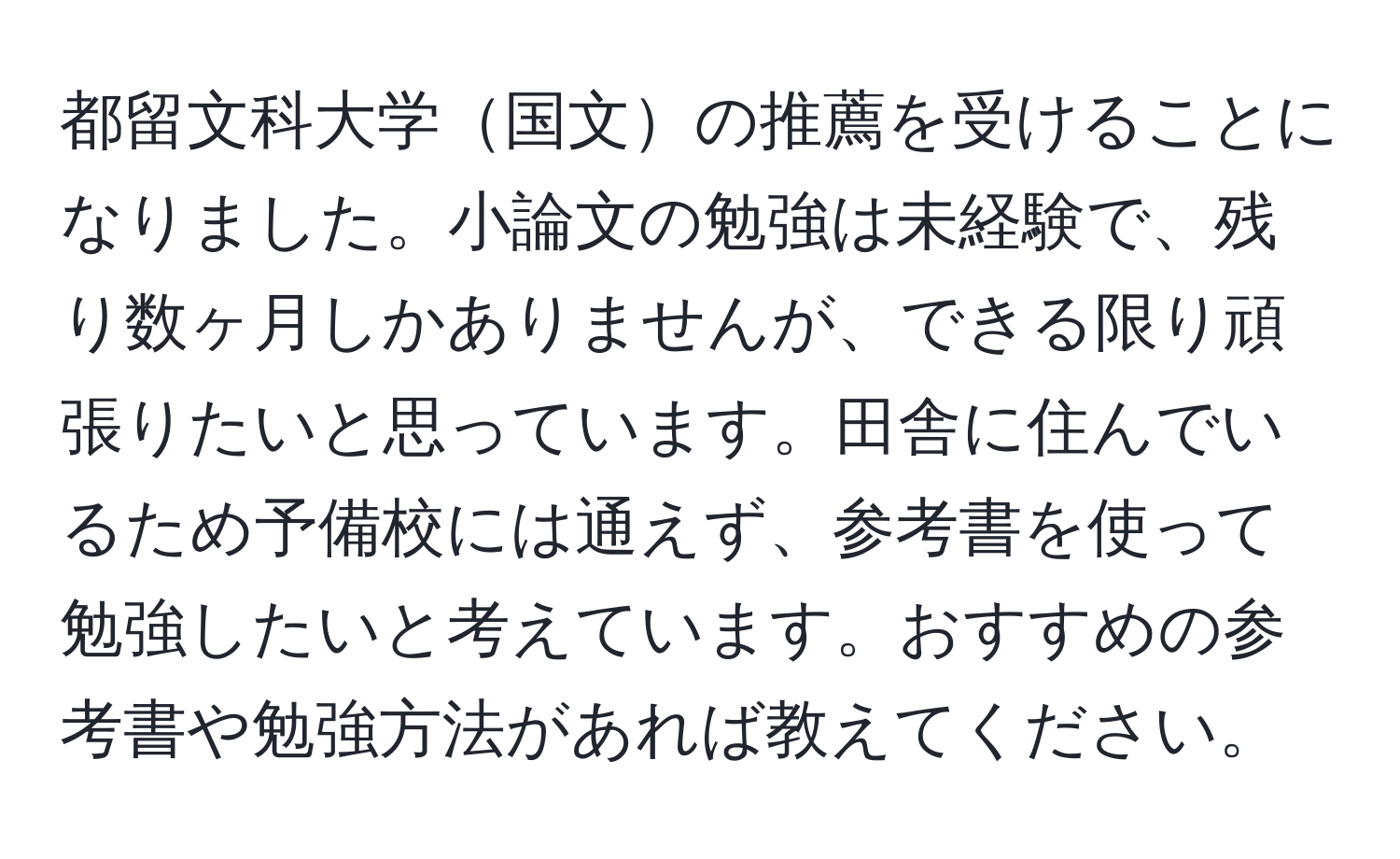 都留文科大学国文の推薦を受けることになりました。小論文の勉強は未経験で、残り数ヶ月しかありませんが、できる限り頑張りたいと思っています。田舎に住んでいるため予備校には通えず、参考書を使って勉強したいと考えています。おすすめの参考書や勉強方法があれば教えてください。